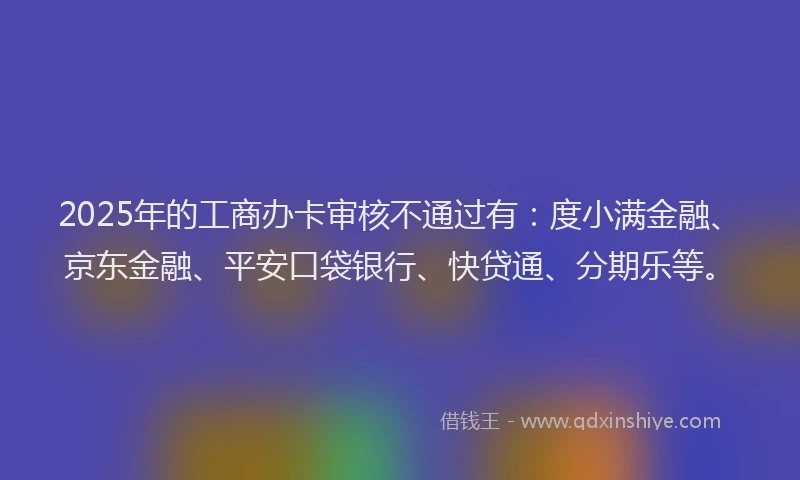 2025年的工商办卡审核不通过有：度小满金融、京东金融、平安口袋银行、快贷通、分期乐等。
