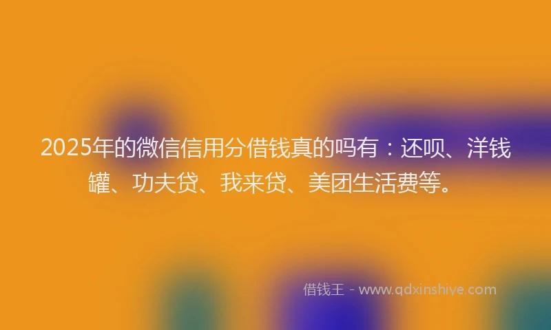 2025年的微信信用分借钱真的吗有：还呗、洋钱罐、功夫贷、我来贷、美团生活费等。