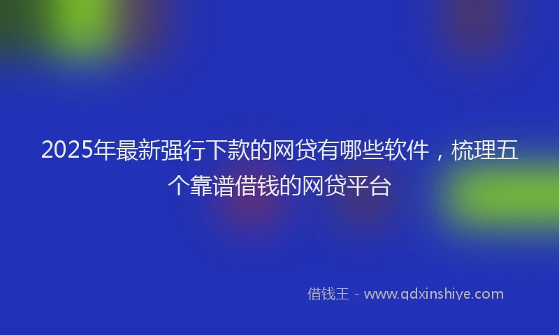 2025年最新强行下款的网贷有哪些软件，梳理五个靠谱借钱的网贷平台