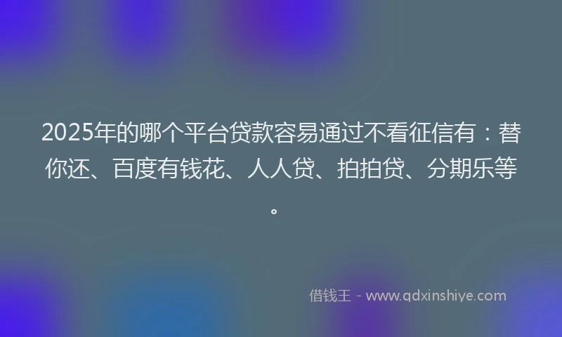 2025年的哪个平台贷款容易通过不看征信有：替你还、百度有钱花、人人贷、拍拍贷、分期乐等。