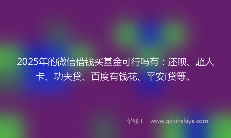 2025年的微信借钱买基金可行吗有：还呗、超人卡、功夫贷、百度有钱花、平安i贷等。