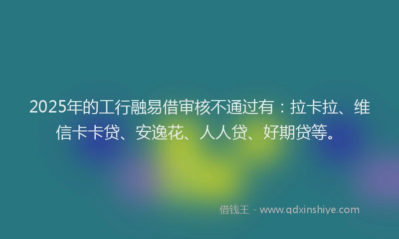 2025年的工行融易借审核不通过有：拉卡拉、维信卡卡贷、安逸花、人人贷、好期贷等。