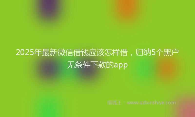 2025年最新微信借钱应该怎样借，归纳5个黑户无条件下款的app