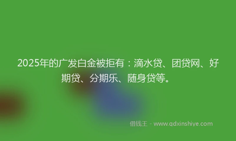2025年的广发白金被拒有：滴水贷、团贷网、好期贷、分期乐、随身贷等。