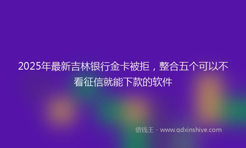 2025年最新吉林银行金卡被拒，整合五个可以不看征信就能下款的软件