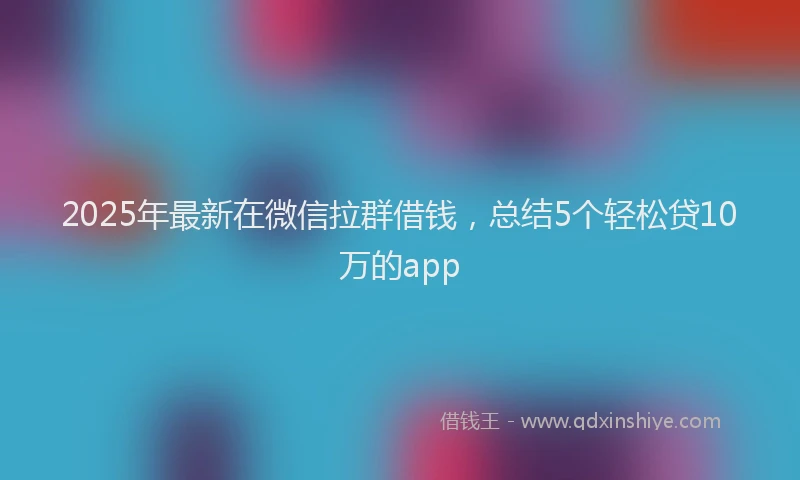 2025年最新在微信拉群借钱，总结5个轻松贷10万的app