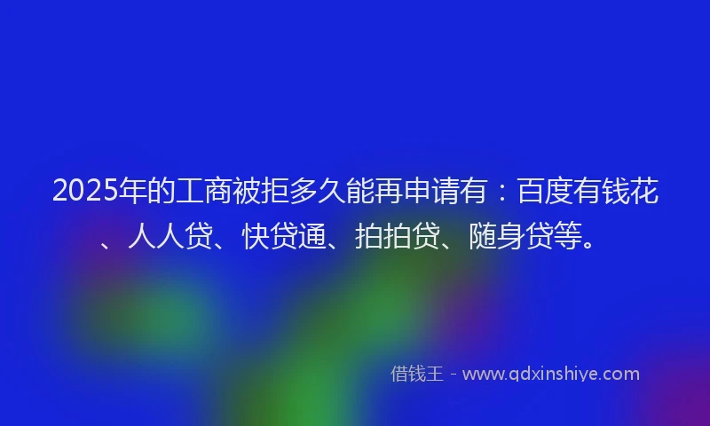 2025年的工商被拒多久能再申请有：百度有钱花、人人贷、快贷通、拍拍贷、随身贷等。