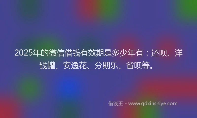 2025年的微信借钱有效期是多少年有：还呗、洋钱罐、安逸花、分期乐、省呗等。
