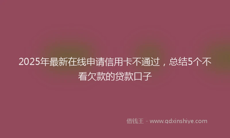 2025年最新在线申请信用卡不通过，总结5个不看欠款的贷款口子
