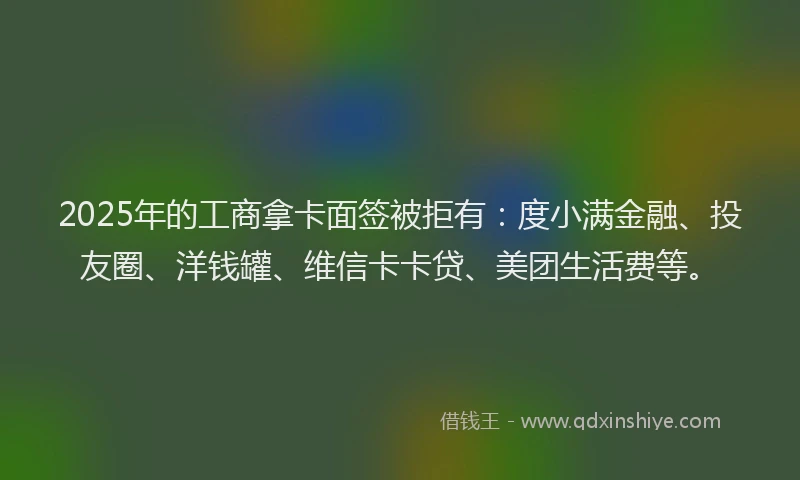 2025年的工商拿卡面签被拒有：度小满金融、投友圈、洋钱罐、维信卡卡贷、美团生活费等。