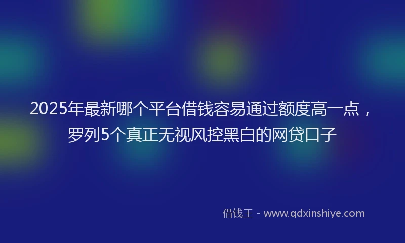 2025年最新哪个平台借钱容易通过额度高一点，罗列5个真正无视风控黑白的网贷口子
