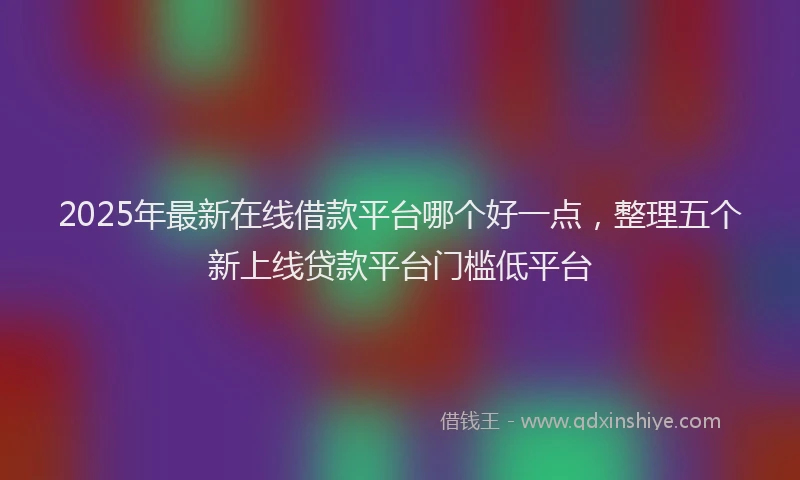 2025年最新在线借款平台哪个好一点，整理五个新上线贷款平台门槛低平台