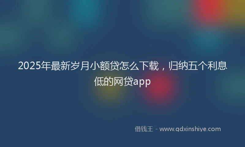 2025年最新岁月小额贷怎么下载，归纳五个利息低的网贷app