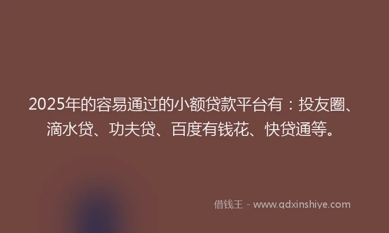 2025年的容易通过的小额贷款平台有：投友圈、滴水贷、功夫贷、百度有钱花、快贷通等。