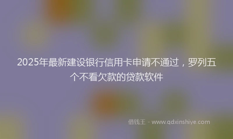 2025年最新建设银行信用卡申请不通过，罗列五个不看欠款的贷款软件