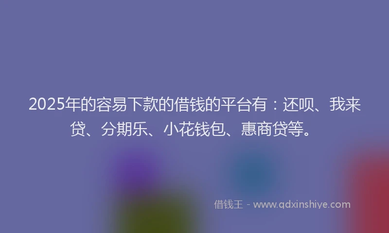 2025年的容易下款的借钱的平台有：还呗、我来贷、分期乐、小花钱包、惠商贷等。