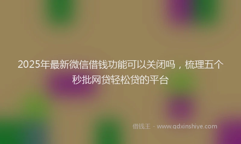 2025年最新微信借钱功能可以关闭吗，梳理五个秒批网贷轻松贷的平台