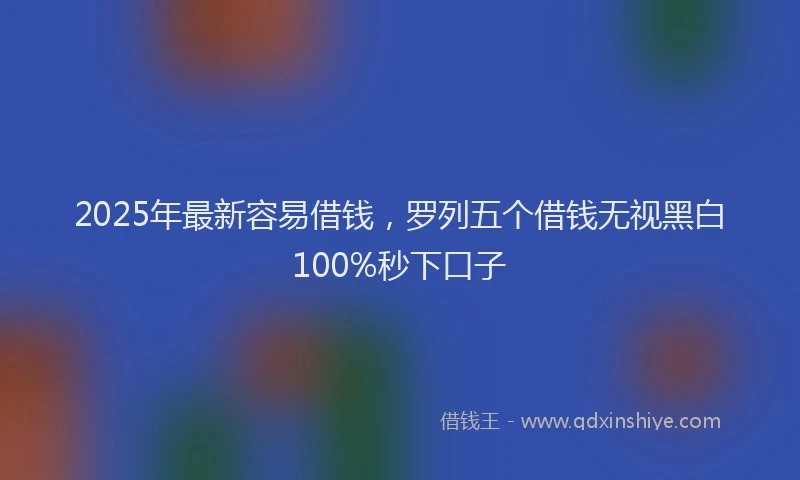2025年最新容易借钱，罗列五个借钱无视黑白100%秒下口子