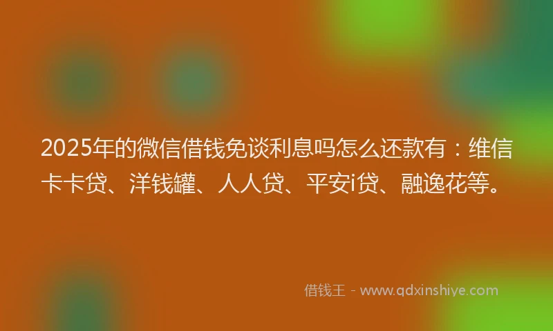 2025年的微信借钱免谈利息吗怎么还款有：维信卡卡贷、洋钱罐、人人贷、平安i贷、融逸花等。