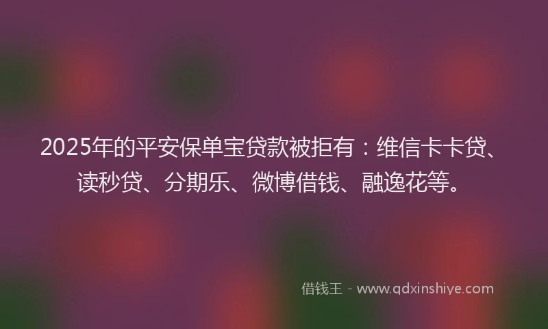 2025年的平安保单宝贷款被拒有：维信卡卡贷、读秒贷、分期乐、微博借钱、融逸花等。