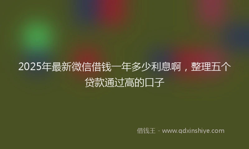 2025年最新微信借钱一年多少利息啊，整理五个贷款通过高的口子