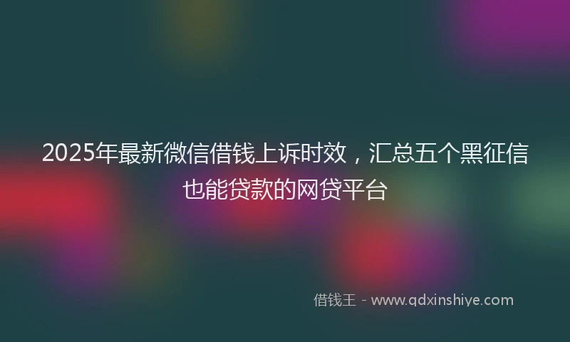 2025年最新微信借钱上诉时效，汇总五个黑征信也能贷款的网贷平台