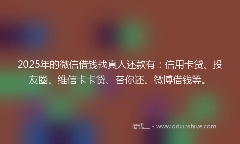 2025年的微信借钱找真人还款有：信用卡贷、投友圈、维信卡卡贷、替你还、微博借钱等。