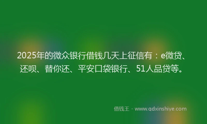 2025年的微众银行借钱几天上征信有：e微贷、还呗、替你还、平安口袋银行、51人品贷等。