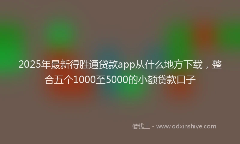 2025年最新得胜通贷款app从什么地方下载，整合五个1000至5000的小额贷款口子