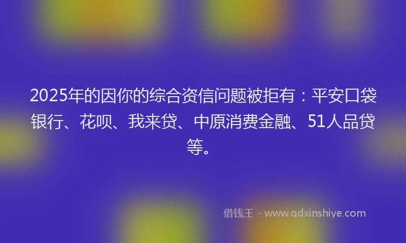 2025年的因你的综合资信问题被拒有：平安口袋银行、花呗、我来贷、中原消费金融、51人品贷等。