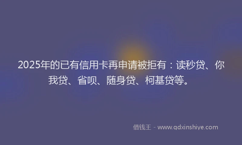 2025年的已有信用卡再申请被拒有：读秒贷、你我贷、省呗、随身贷、柯基贷等。