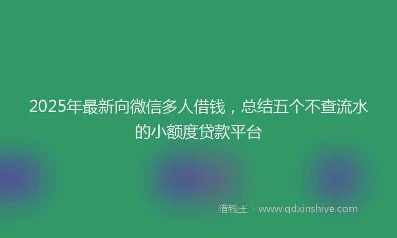 2025年最新向微信多人借钱，总结五个不查流水的小额度贷款平台
