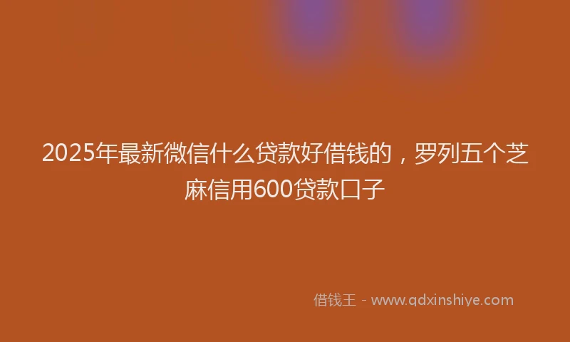 2025年最新微信什么贷款好借钱的，罗列五个芝麻信用600贷款口子