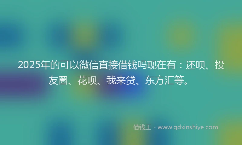 2025年的可以微信直接借钱吗现在有：还呗、投友圈、花呗、我来贷、东方汇等。