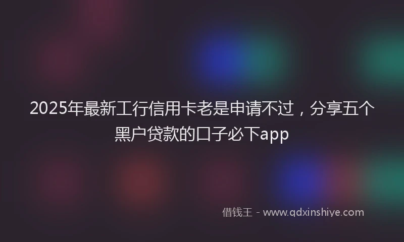 2025年最新工行信用卡老是申请不过，分享五个黑户贷款的口子必下app