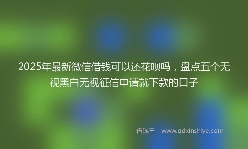 2025年最新微信借钱可以还花呗吗，盘点五个无视黑白无视征信申请就下款的口子
