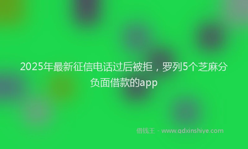 2025年最新征信电话过后被拒，罗列5个芝麻分负面借款的app