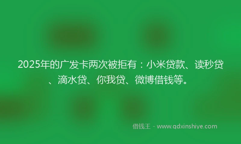 2025年的广发卡两次被拒有：小米贷款、读秒贷、滴水贷、你我贷、微博借钱等。