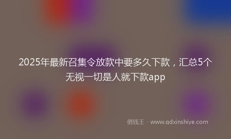 2025年最新召集令放款中要多久下款，汇总5个无视一切是人就下款app