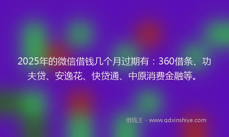 2025年的微信借钱几个月过期有：360借条、功夫贷、安逸花、快贷通、中原消费金融等。