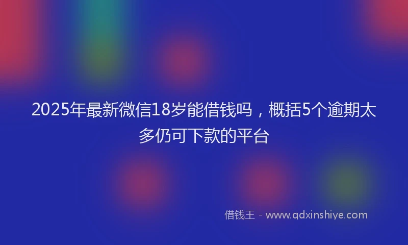 2025年最新微信18岁能借钱吗，概括5个逾期太多仍可下款的平台