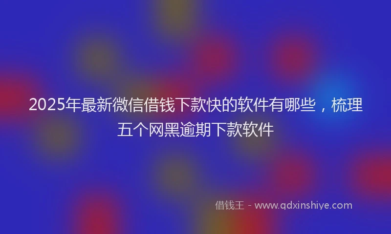 2025年最新微信借钱下款快的软件有哪些，梳理五个网黑逾期下款软件