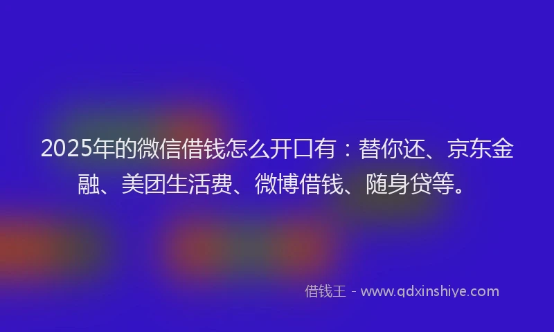 2025年的微信借钱怎么开口有：替你还、京东金融、美团生活费、微博借钱、随身贷等。