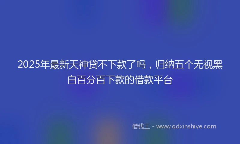 2025年最新天神贷不下款了吗，归纳五个无视黑白百分百下款的借款平台