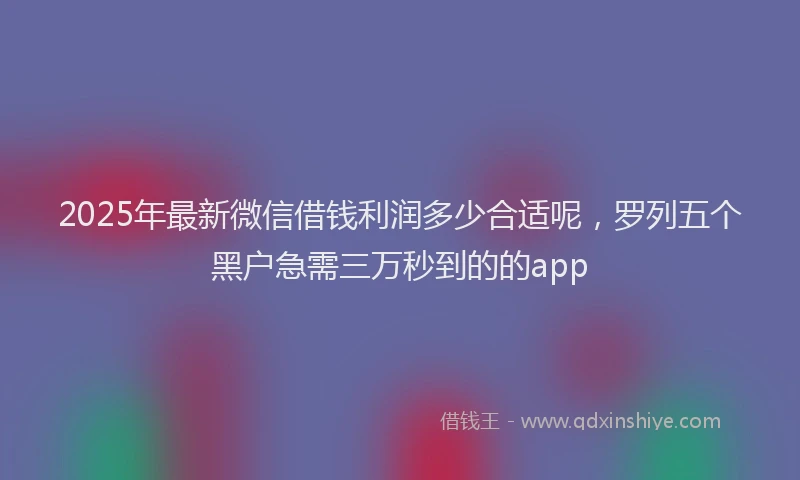 2025年最新微信借钱利润多少合适呢，罗列五个黑户急需三万秒到的的app