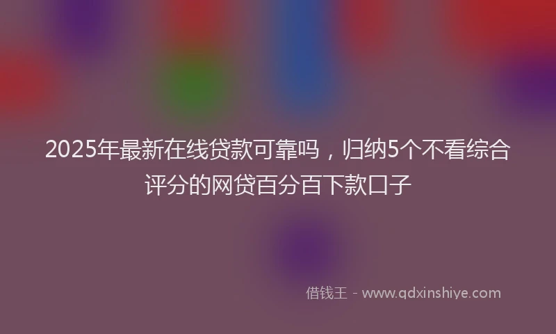 2025年最新在线贷款可靠吗，归纳5个不看综合评分的网贷百分百下款口子