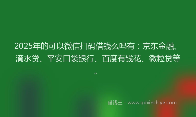 2025年的可以微信扫码借钱么吗有：京东金融、滴水贷、平安口袋银行、百度有钱花、微粒贷等。