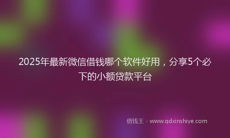 2025年最新微信借钱哪个软件好用，分享5个必下的小额贷款平台