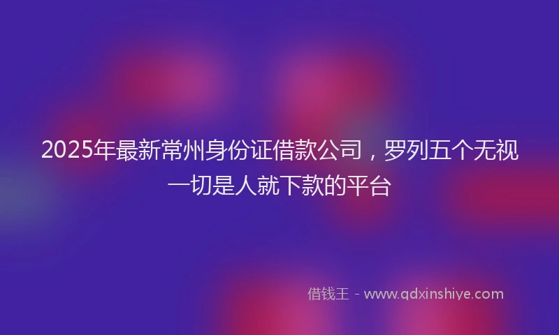 2025年最新常州身份证借款公司，罗列五个无视一切是人就下款的平台