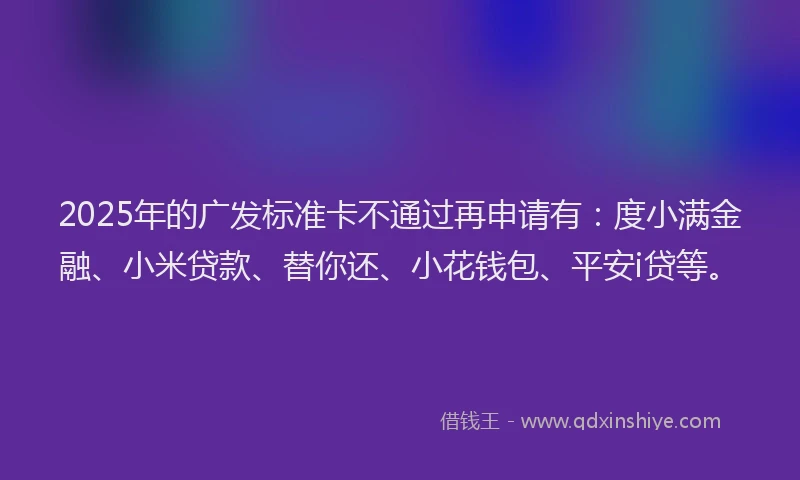 2025年的广发标准卡不通过再申请有：度小满金融、小米贷款、替你还、小花钱包、平安i贷等。
